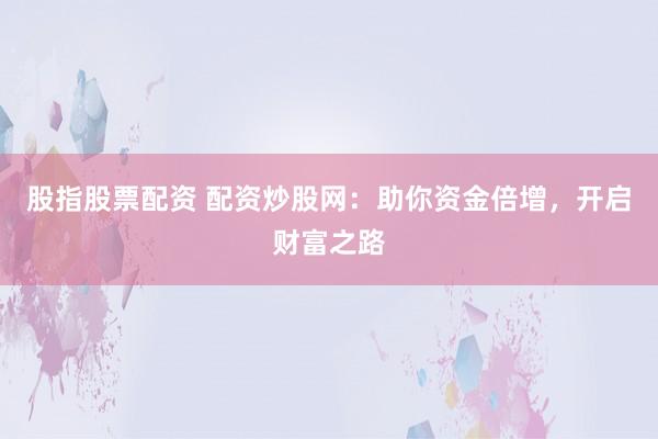 股指股票配资 配资炒股网:助你资金倍增,开启财富之路