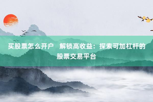 买股票怎么开户   解锁高收益：探索可加杠杆的股票交易平台