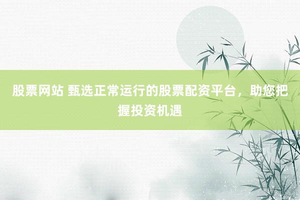 股票网站 甄选正常运行的股票配资平台，助您把握投资机遇