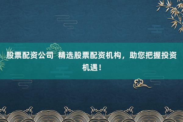 股票配资公司  精选股票配资机构，助您把握投资机遇！