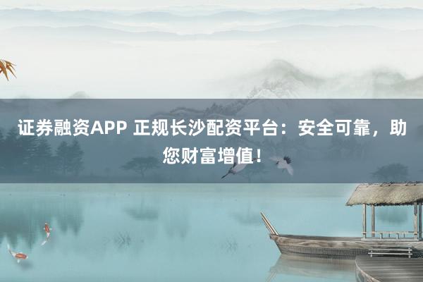 证券融资APP 正规长沙配资平台：安全可靠，助您财富增值！