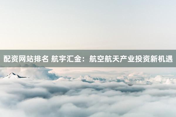 配资网站排名 航宇汇金：航空航天产业投资新机遇