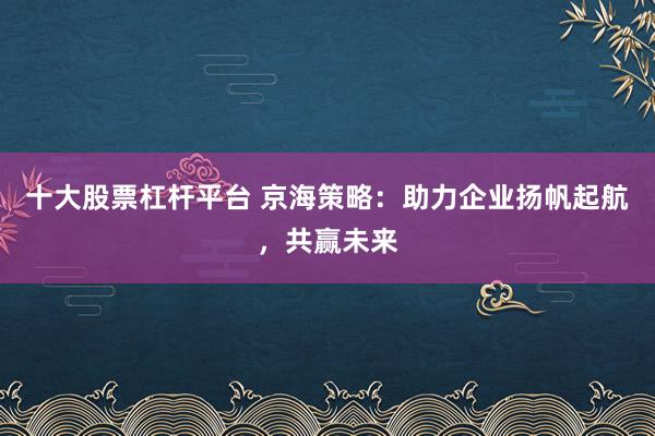 十大股票杠杆平台 京海策略：助力企业扬帆起航，共赢未来