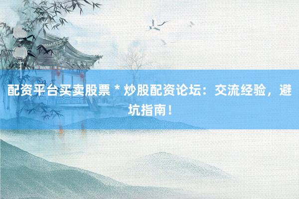 配资平台买卖股票 * 炒股配资论坛：交流经验，避坑指南！