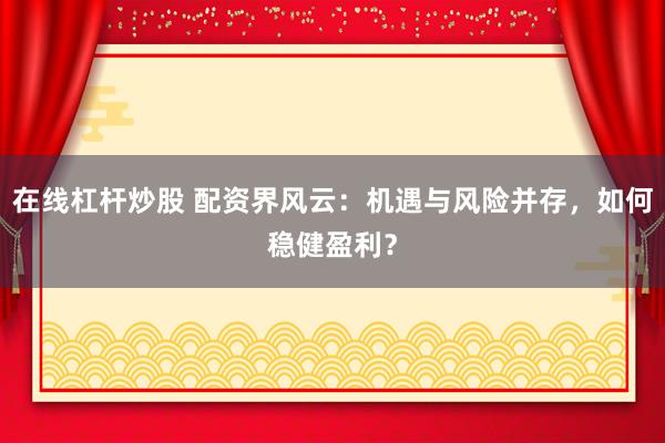 在线杠杆炒股 配资界风云：机遇与风险并存，如何稳健盈利？