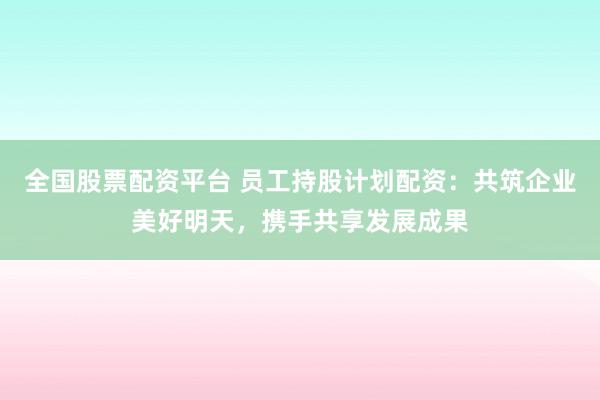 全国股票配资平台 员工持股计划配资：共筑企业美好明天，携手共享发展成果