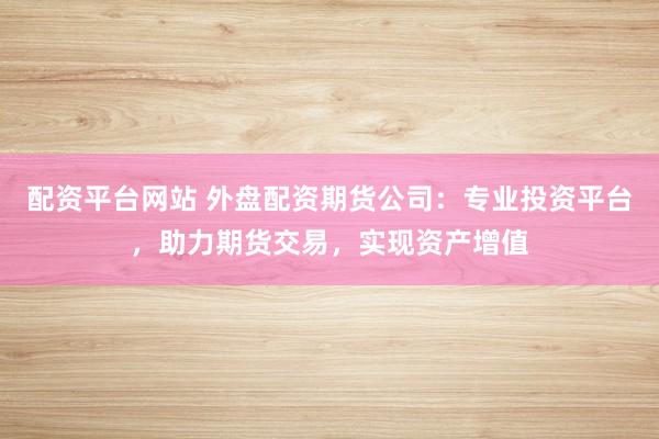 配资平台网站 外盘配资期货公司：专业投资平台，助力期货交易，实现资产增值
