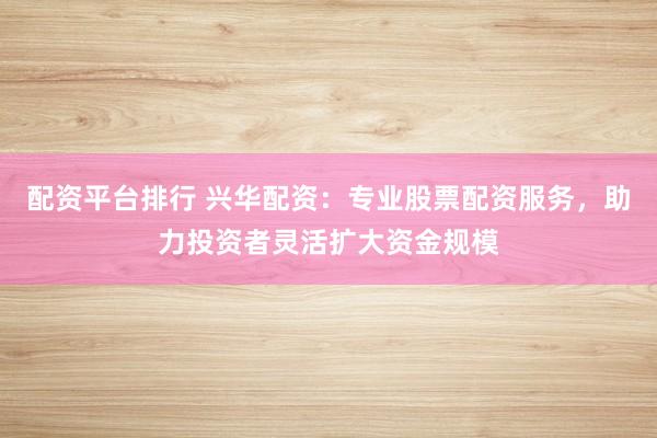 配资平台排行 兴华配资：专业股票配资服务，助力投资者灵活扩大资金规模