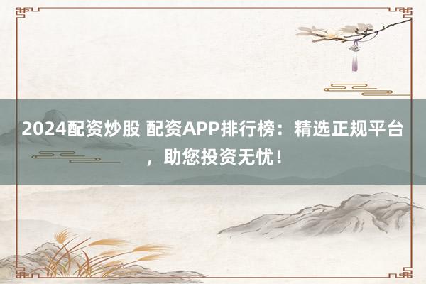 2024配资炒股 配资APP排行榜：精选正规平台，助您投资无忧！