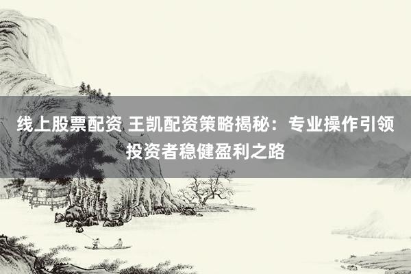 线上股票配资 王凯配资策略揭秘：专业操作引领投资者稳健盈利之路