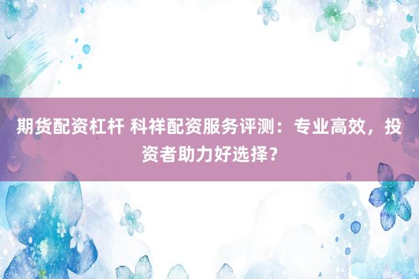 期货配资杠杆 科祥配资服务评测：专业高效，投资者助力好选择？