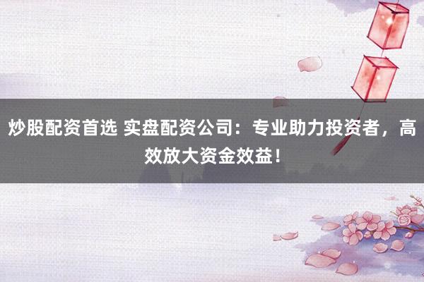 炒股配资首选 实盘配资公司：专业助力投资者，高效放大资金效益！