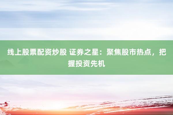 线上股票配资炒股 证券之星：聚焦股市热点，把握投资先机