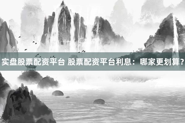 实盘股票配资平台 股票配资平台利息：哪家更划算？
