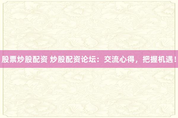 股票炒股配资 炒股配资论坛:交流心得,把握机遇!