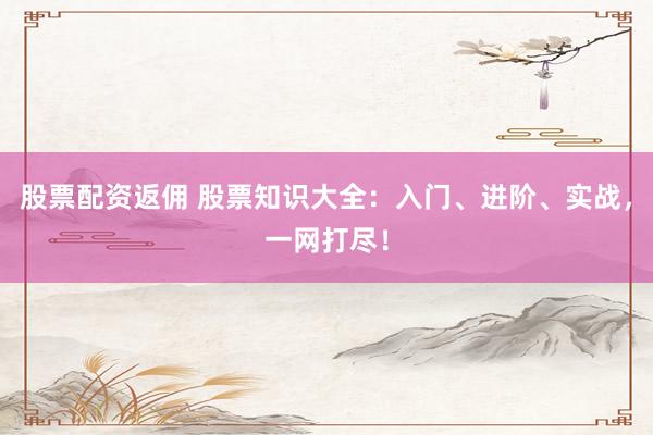 股票配资返佣 股票知识大全：入门、进阶、实战，一网打尽！