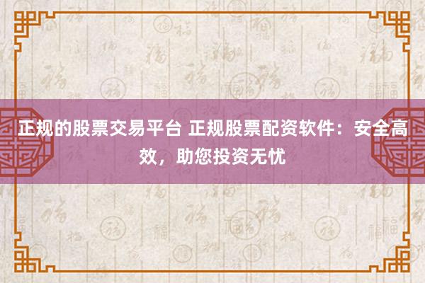 正规的股票交易平台 正规股票配资软件：安全高效，助您投资无忧