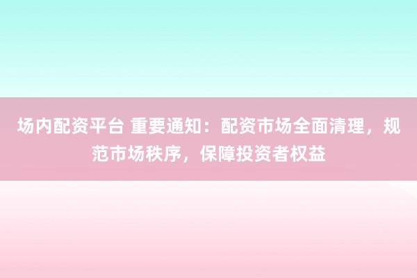 场内配资平台 重要通知：配资市场全面清理，规范市场秩序，保障投资者权益