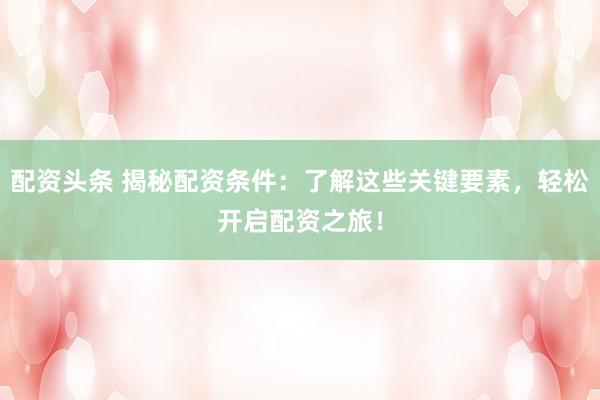 配资头条 揭秘配资条件：了解这些关键要素，轻松开启配资之旅！