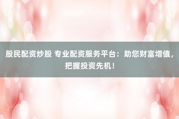 股民配资炒股 专业配资服务平台：助您财富增值，把握投资先机！