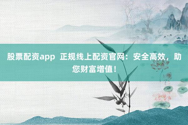 股票配资app  正规线上配资官网：安全高效，助您财富增值！