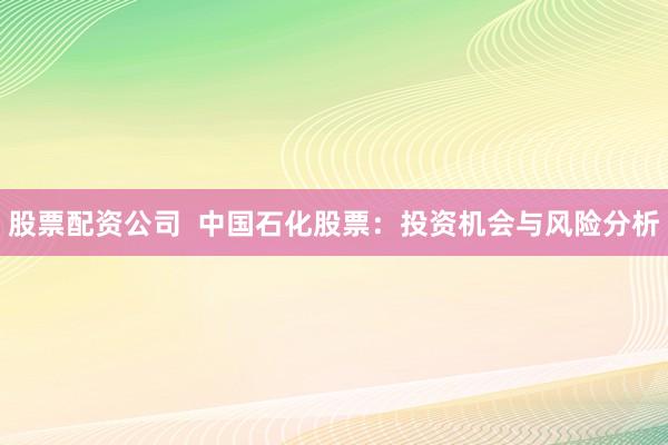 股票配资公司  中国石化股票：投资机会与风险分析