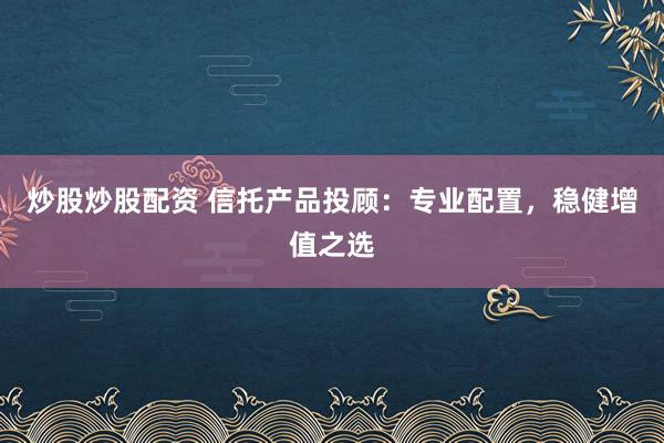 炒股炒股配资 信托产品投顾：专业配置，稳健增值之选