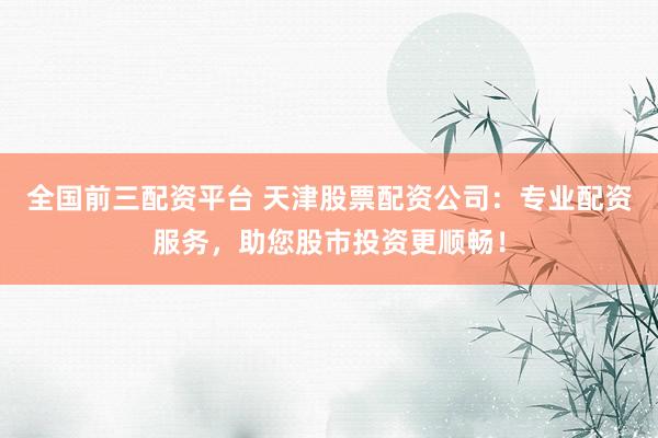 全国前三配资平台 天津股票配资公司：专业配资服务，助您股市投资更顺畅！