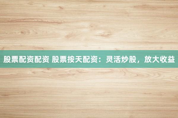 股票配资配资 股票按天配资：灵活炒股，放大收益