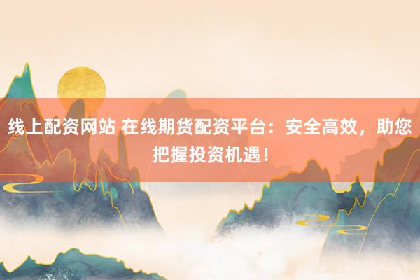 线上配资网站 在线期货配资平台：安全高效，助您把握投资机遇！