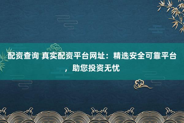 配资查询 真实配资平台网址：精选安全可靠平台，助您投资无忧