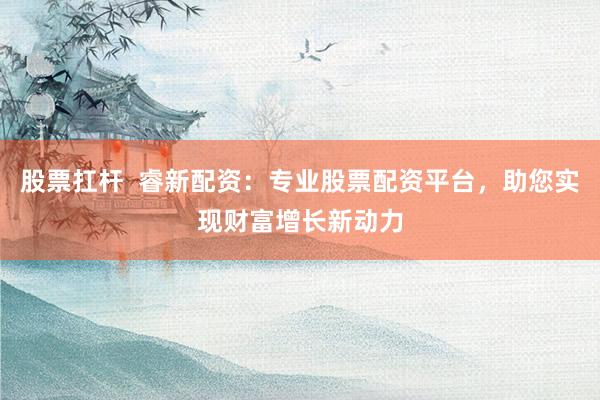 股票扛杆  睿新配资：专业股票配资平台，助您实现财富增长新动力