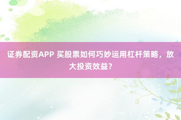 证券配资APP 买股票如何巧妙运用杠杆策略，放大投资效益？