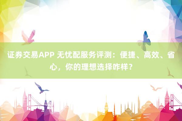 证券交易APP 无忧配服务评测：便捷、高效、省心，你的理想选择咋样？