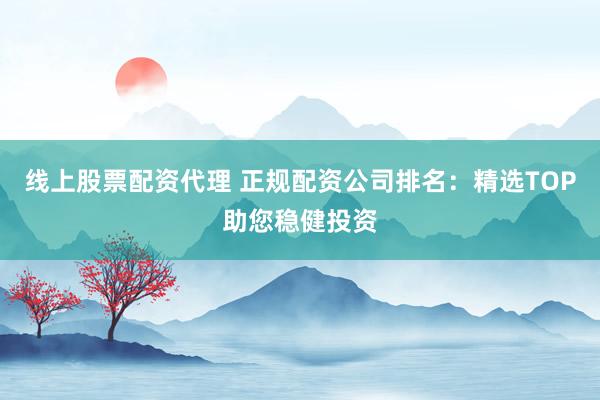 线上股票配资代理 正规配资公司排名：精选TOP助您稳健投资