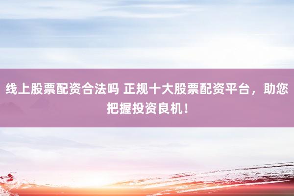 线上股票配资合法吗 正规十大股票配资平台，助您把握投资良机！
