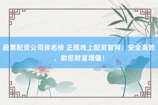 股票配资公司排名榜 正规线上配资官网：安全高效，助您财富增值！