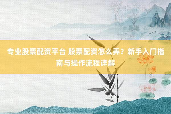 专业股票配资平台 股票配资怎么弄?新手入门指南与操作流程详解