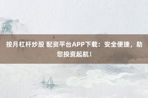 按月杠杆炒股 配资平台APP下载：安全便捷，助您投资起航！