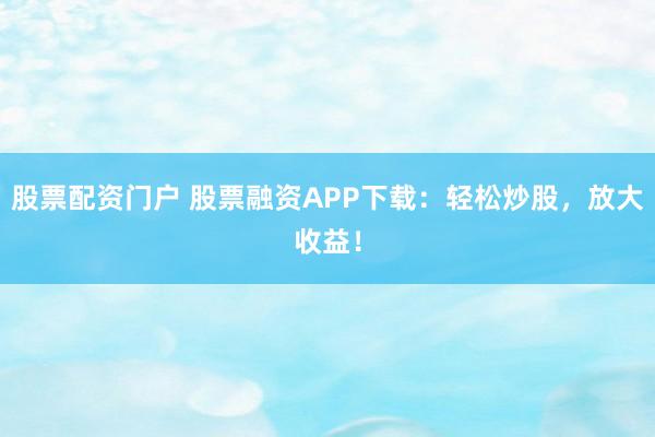 股票配资门户 股票融资APP下载：轻松炒股，放大收益！