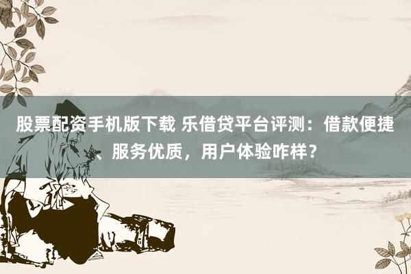 股票配资手机版下载 乐借贷平台评测：借款便捷、服务优质，用户体验咋样？