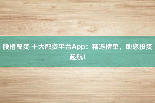 股指配资 十大配资平台App：精选榜单，助您投资起航！