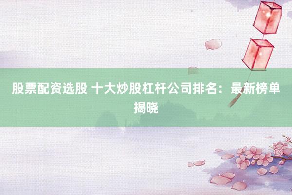 股票配资选股 十大炒股杠杆公司排名：最新榜单揭晓