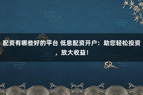 配资有哪些好的平台 低息配资开户：助您轻松投资，放大收益！