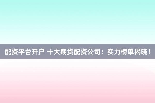 配资平台开户 十大期货配资公司：实力榜单揭晓！