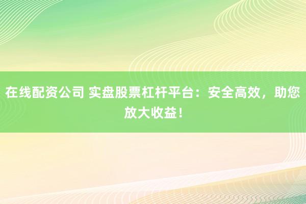 在线配资公司 实盘股票杠杆平台：安全高效，助您放大收益！