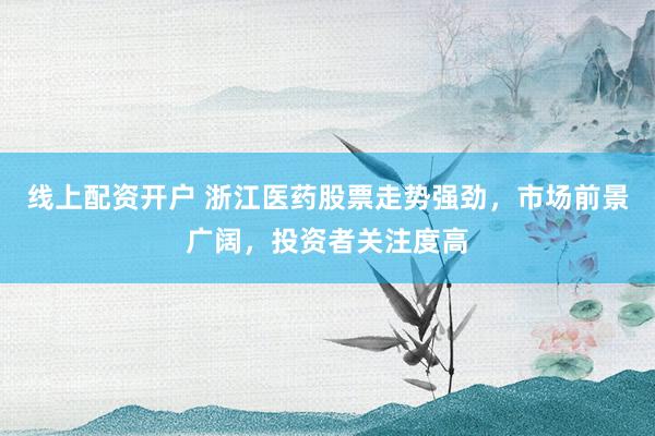 线上配资开户 浙江医药股票走势强劲，市场前景广阔，投资者关注度高