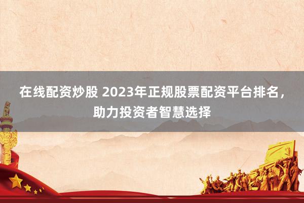 在线配资炒股 2023年正规股票配资平台排名，助力投资者智慧选择