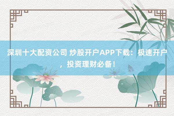 深圳十大配资公司 炒股开户APP下载:极速开户,投资理财必备!