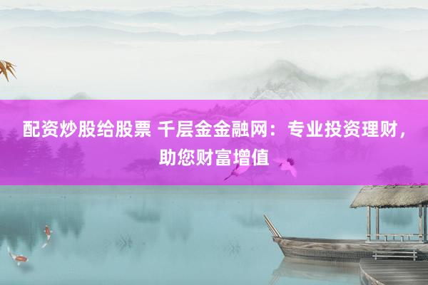 配资炒股给股票 千层金金融网:专业投资理财,助您财富增值